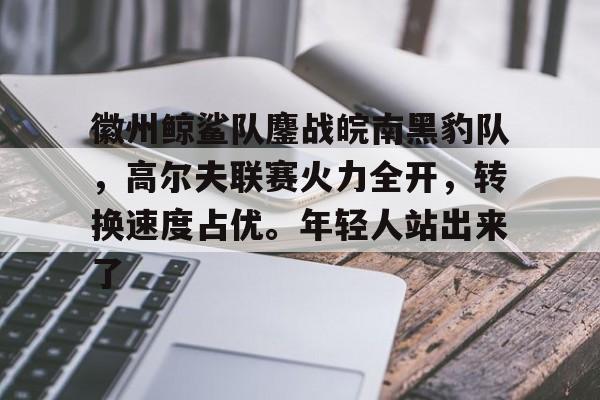包含徽州鲸鲨队鏖战皖南黑豹队，高尔夫联赛火力全开，转换速度占优。年轻人站出来了的词条-爱游戏官方入口